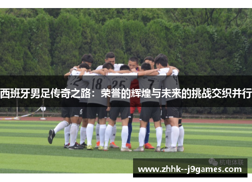 西班牙男足传奇之路：荣誉的辉煌与未来的挑战交织并行