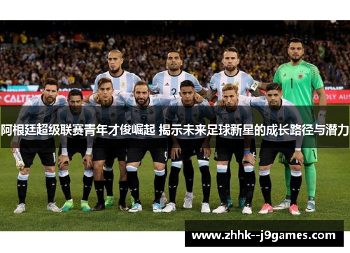 阿根廷超级联赛青年才俊崛起 揭示未来足球新星的成长路径与潜力 阿根廷超级联赛青年才俊崛起 揭示未来足球新星的成长路径与潜力