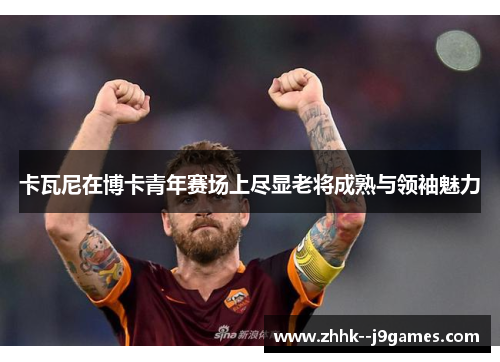 卡瓦尼在博卡青年赛场上尽显老将成熟与领袖魅力 卡瓦尼在博卡青年赛场上尽显老将成熟与领袖魅力