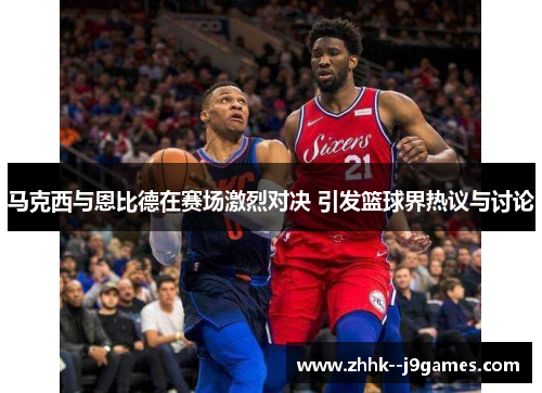 马克西与恩比德在赛场激烈对决 引发篮球界热议与讨论 马克西与恩比德在赛场激烈对决 引发篮球界热议与讨论