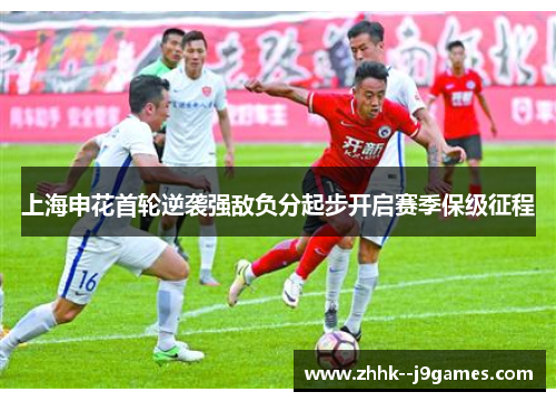 上海申花首轮逆袭强敌负分起步开启赛季保级征程 上海申花首轮逆袭强敌负分起步开启赛季保级征程